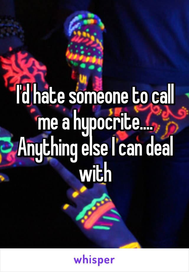 I'd hate someone to call me a hypocrite....
Anything else I can deal with