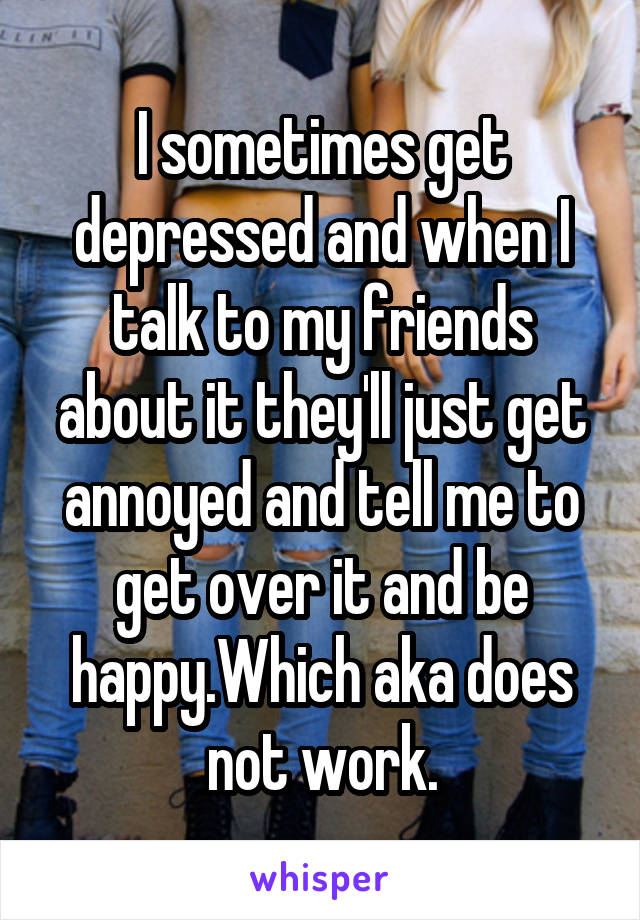 I sometimes get depressed and when I talk to my friends about it they'll just get annoyed and tell me to get over it and be happy.Which aka does not work.