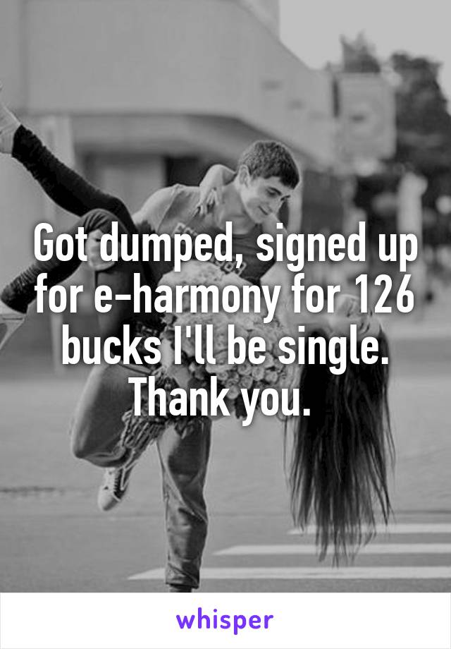 Got dumped, signed up for e-harmony for 126 bucks I'll be single. Thank you. 