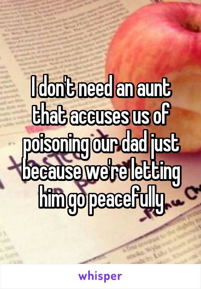 I don't need an aunt that accuses us of poisoning our dad just because we're letting him go peacefully