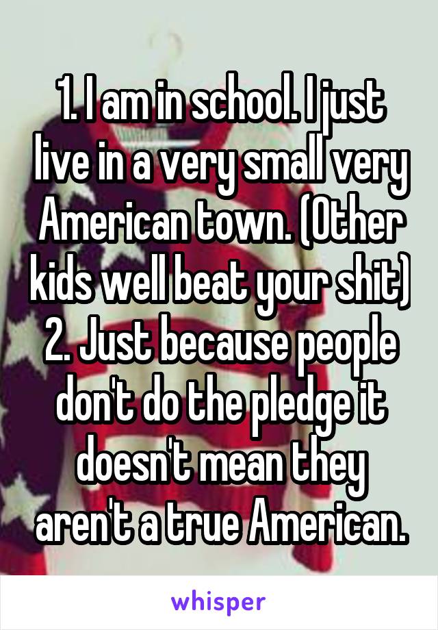 1. I am in school. I just live in a very small very American town. (Other kids well beat your shit)
2. Just because people don't do the pledge it doesn't mean they aren't a true American.