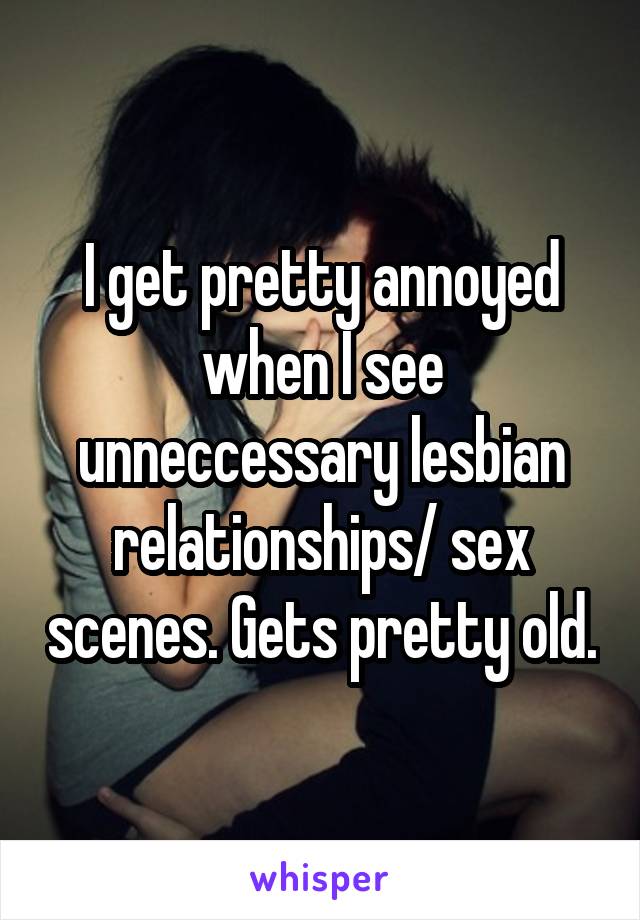 I get pretty annoyed when I see unneccessary lesbian relationships/ sex scenes. Gets pretty old.