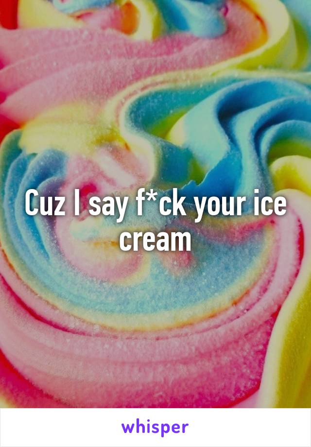 Cuz I say f*ck your ice cream