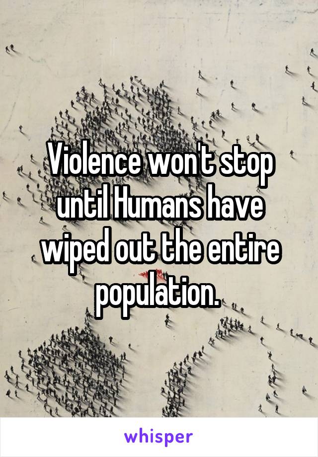 Violence won't stop until Humans have wiped out the entire population. 