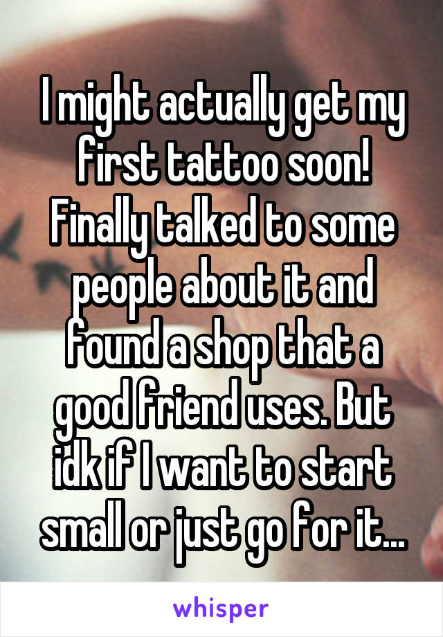 I might actually get my first tattoo soon! Finally talked to some people about it and found a shop that a good friend uses. But idk if I want to start small or just go for it...