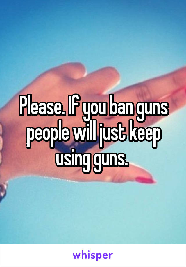 Please. If you ban guns people will just keep using guns. 