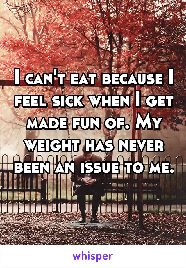 I can't eat because I feel sick when I get made fun of. My weight has never been an issue to me. 