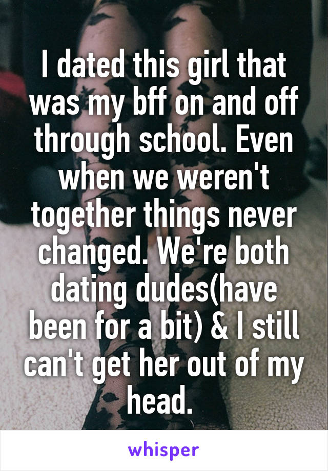 I dated this girl that was my bff on and off through school. Even when we weren't together things never changed. We're both dating dudes(have been for a bit) & I still can't get her out of my head. 