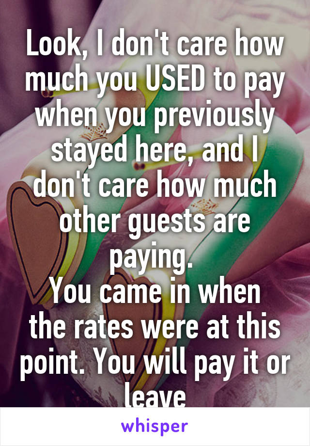 Look, I don't care how much you USED to pay when you previously stayed here, and I don't care how much other guests are paying. 
You came in when the rates were at this point. You will pay it or leave