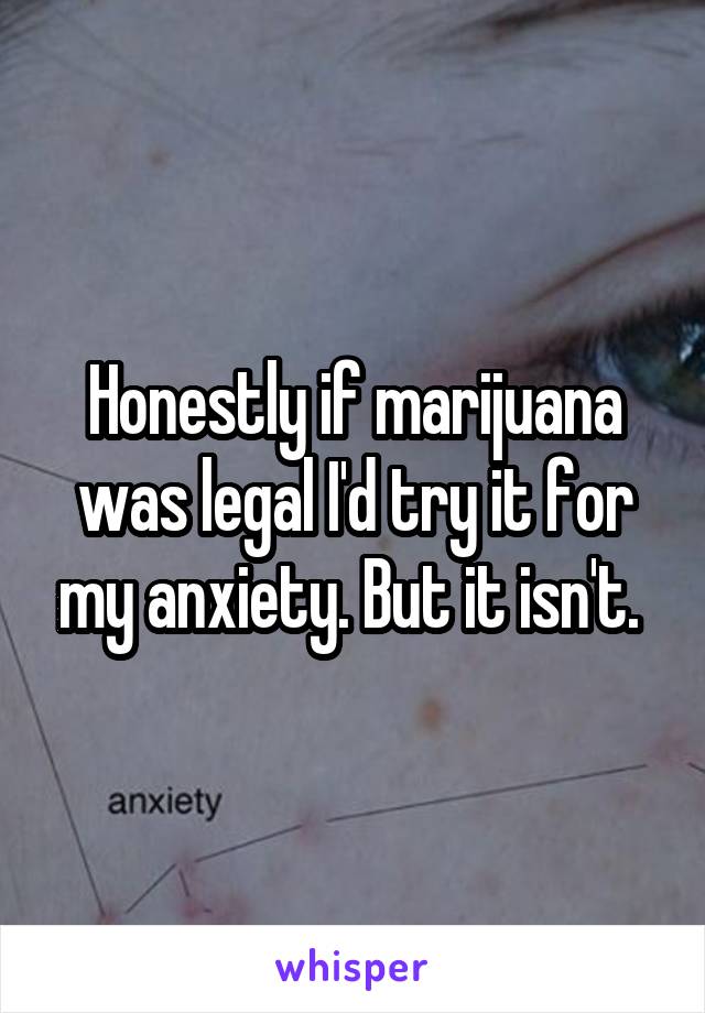 Honestly if marijuana was legal I'd try it for my anxiety. But it isn't. 