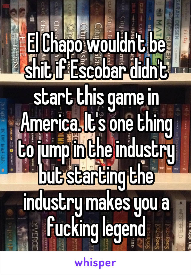 El Chapo wouldn't be shit if Escobar didn't start this game in America. It's one thing to jump in the industry but starting the industry makes you a fucking legend