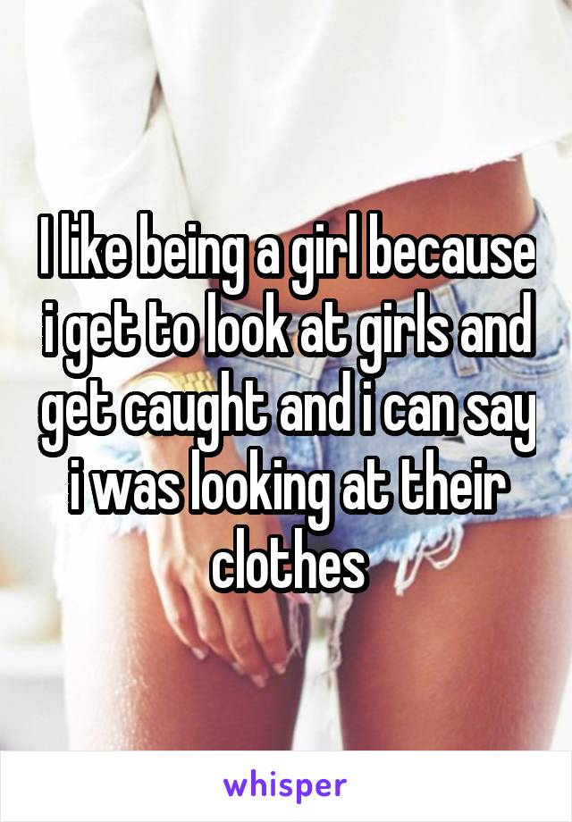 I like being a girl because i get to look at girls and get caught and i can say i was looking at their clothes