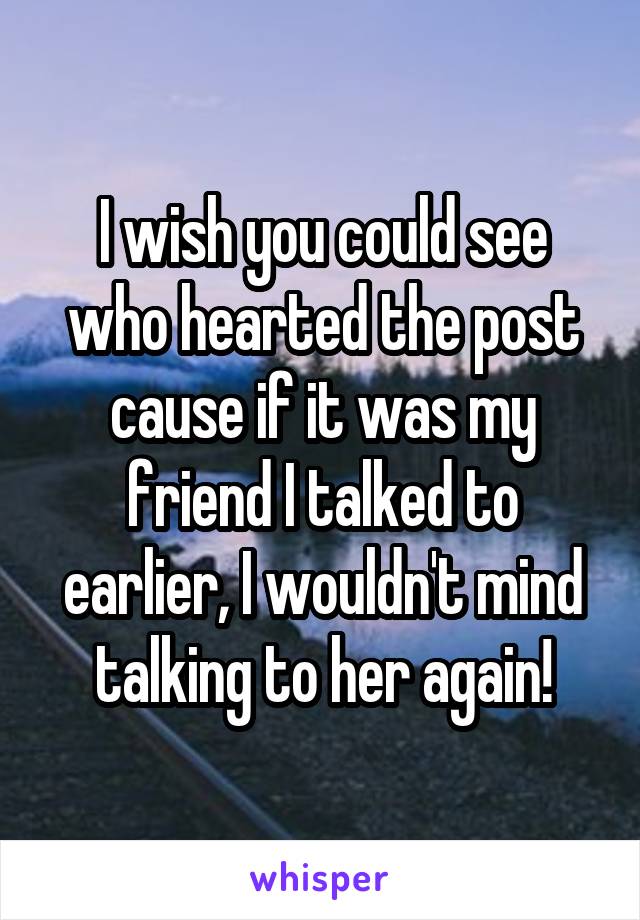 I wish you could see who hearted the post cause if it was my friend I talked to earlier, I wouldn't mind talking to her again!