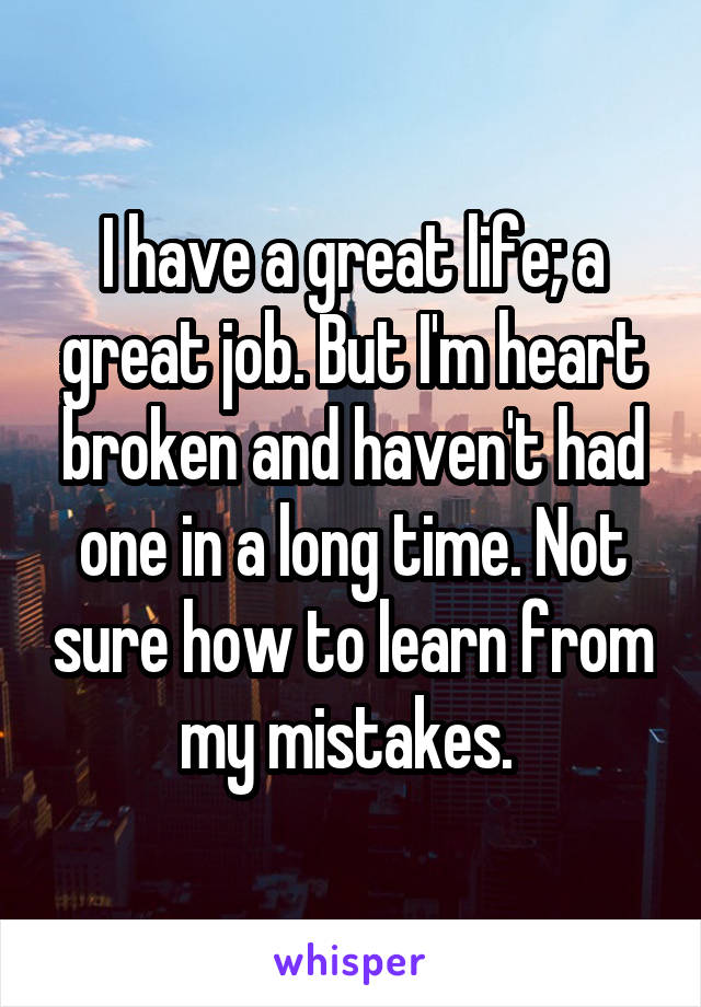 I have a great life; a great job. But I'm heart broken and haven't had one in a long time. Not sure how to learn from my mistakes. 