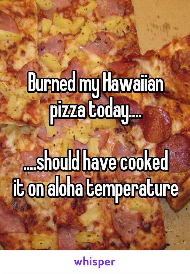 Burned my Hawaiian pizza today....

....should have cooked it on aloha temperature