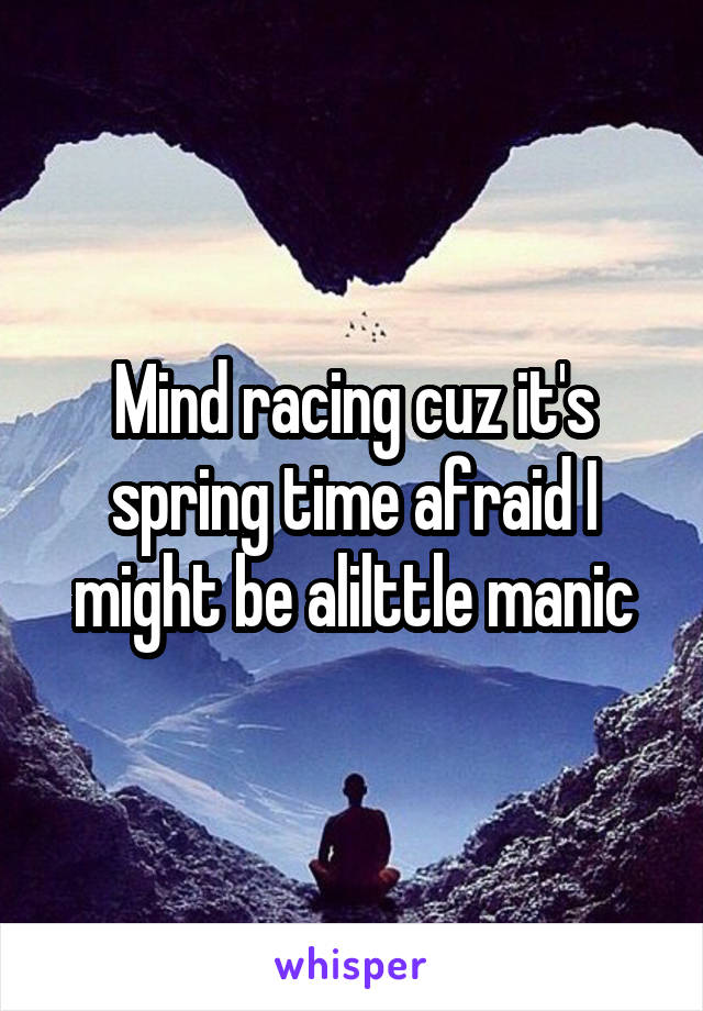 Mind racing cuz it's spring time afraid I might be alilttle manic