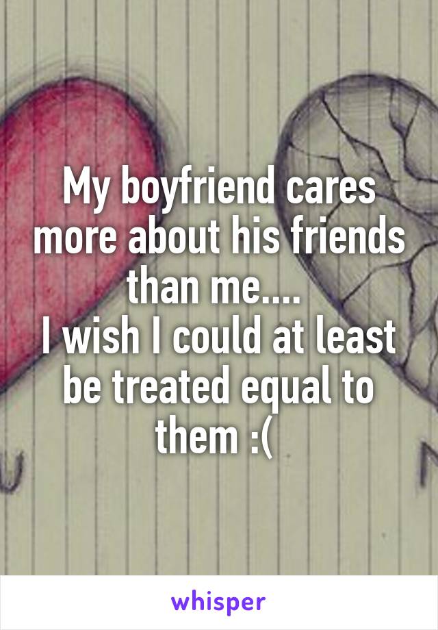 My boyfriend cares more about his friends than me.... 
I wish I could at least be treated equal to them :( 