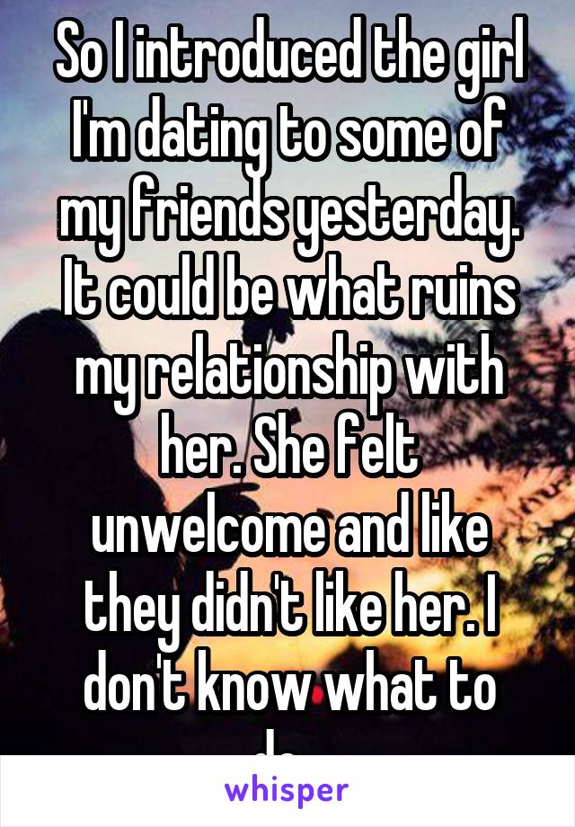 So I introduced the girl I'm dating to some of my friends yesterday. It could be what ruins my relationship with her. She felt unwelcome and like they didn't like her. I don't know what to do...