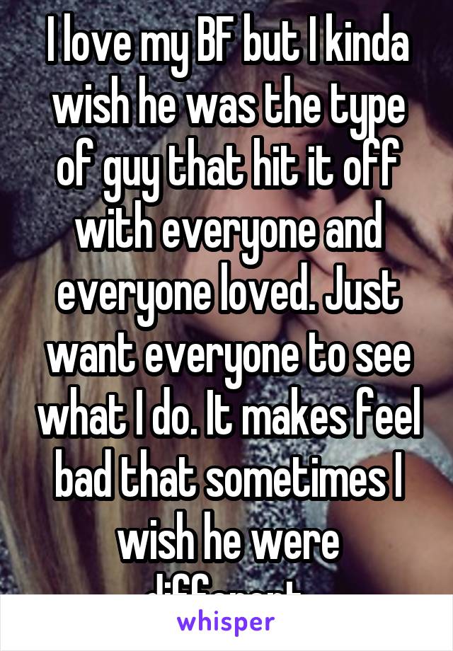 I love my BF but I kinda wish he was the type of guy that hit it off with everyone and everyone loved. Just want everyone to see what I do. It makes feel bad that sometimes I wish he were different.