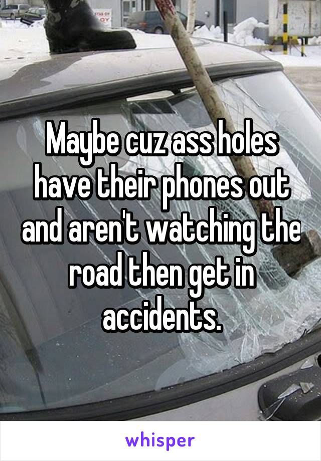 Maybe cuz ass holes have their phones out and aren't watching the road then get in accidents.