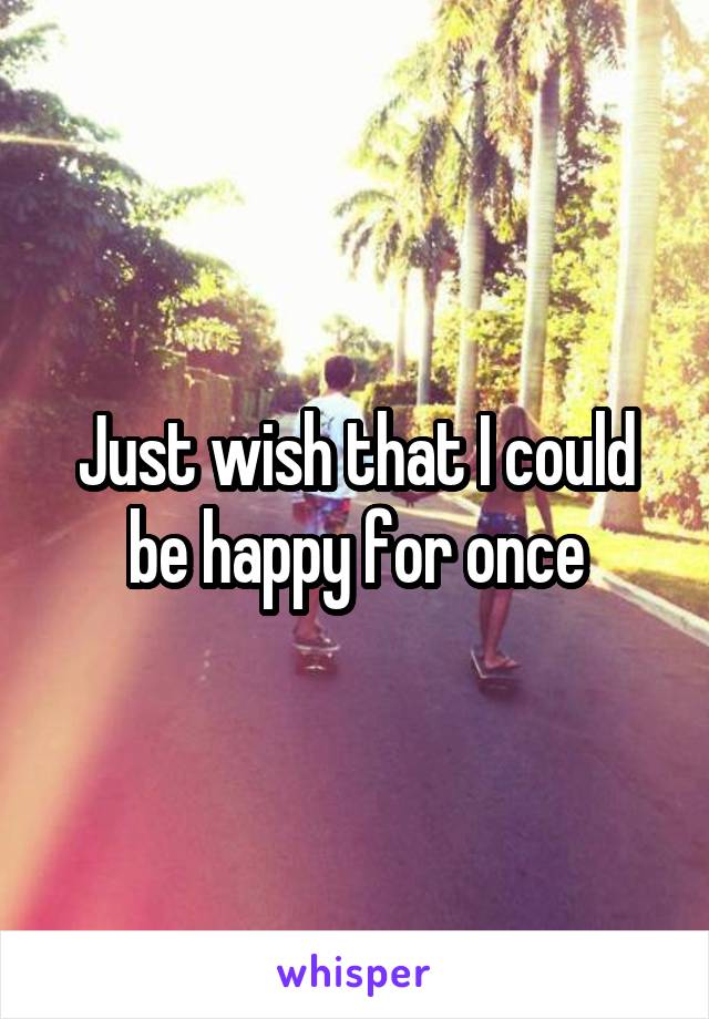 Just wish that I could be happy for once