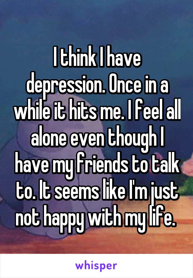 I think I have depression. Once in a while it hits me. I feel all alone even though I have my friends to talk to. It seems like I'm just not happy with my life. 