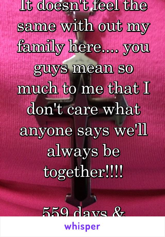 It doesn't feel the same with out my family here.... you guys mean so much to me that I don't care what anyone says we'll always be together!!!!

559 days & counting