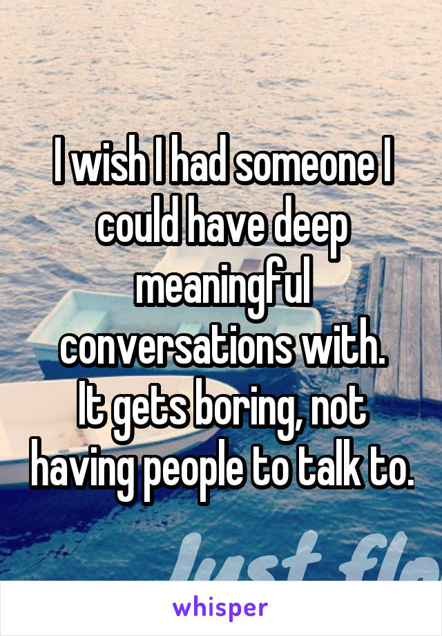 I wish I had someone I could have deep meaningful conversations with.
It gets boring, not having people to talk to.