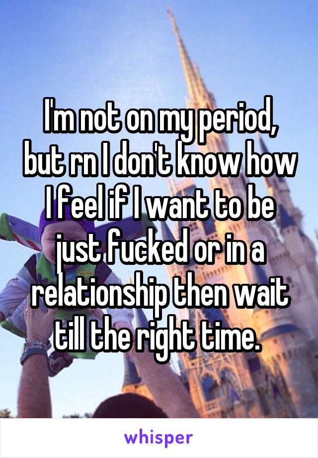 I'm not on my period, but rn I don't know how I feel if I want to be just fucked or in a relationship then wait till the right time. 