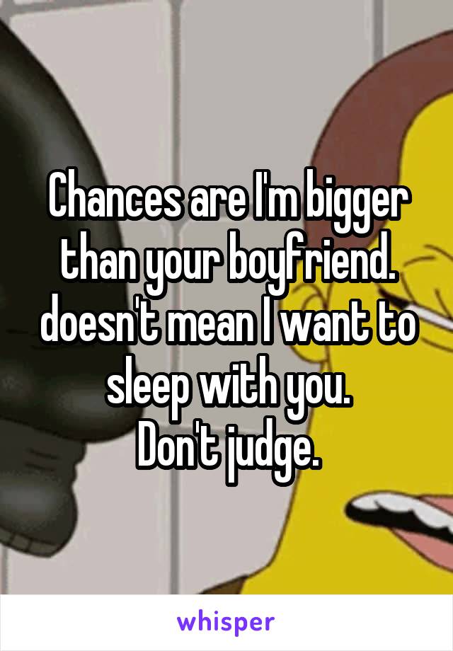 Chances are I'm bigger than your boyfriend. doesn't mean I want to sleep with you.
Don't judge.