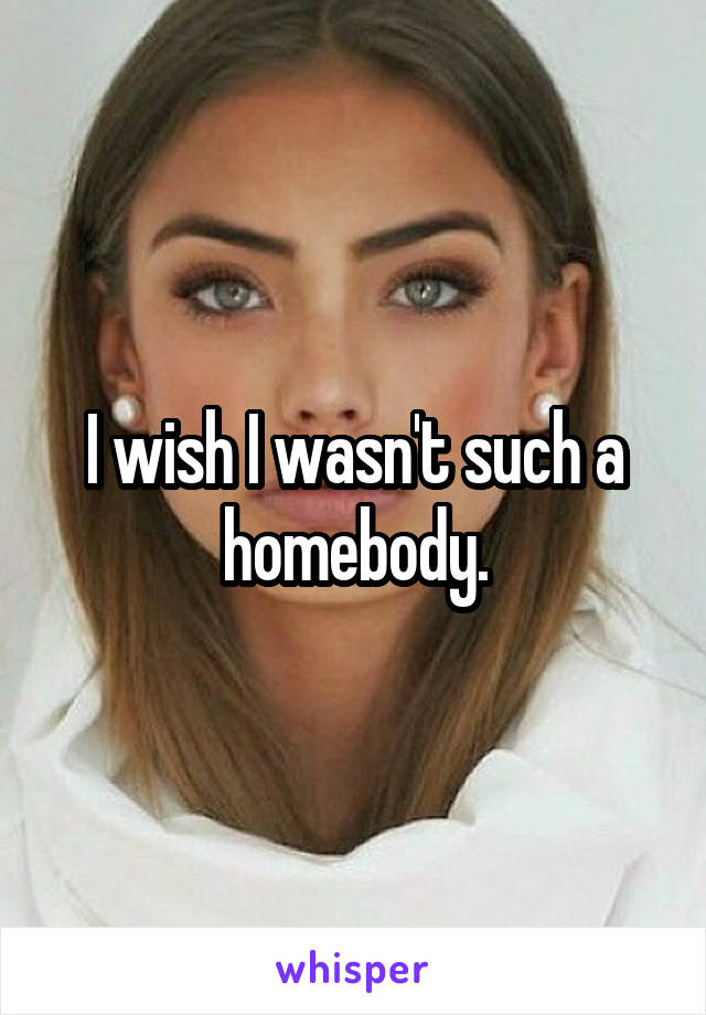 I wish I wasn't such a homebody.