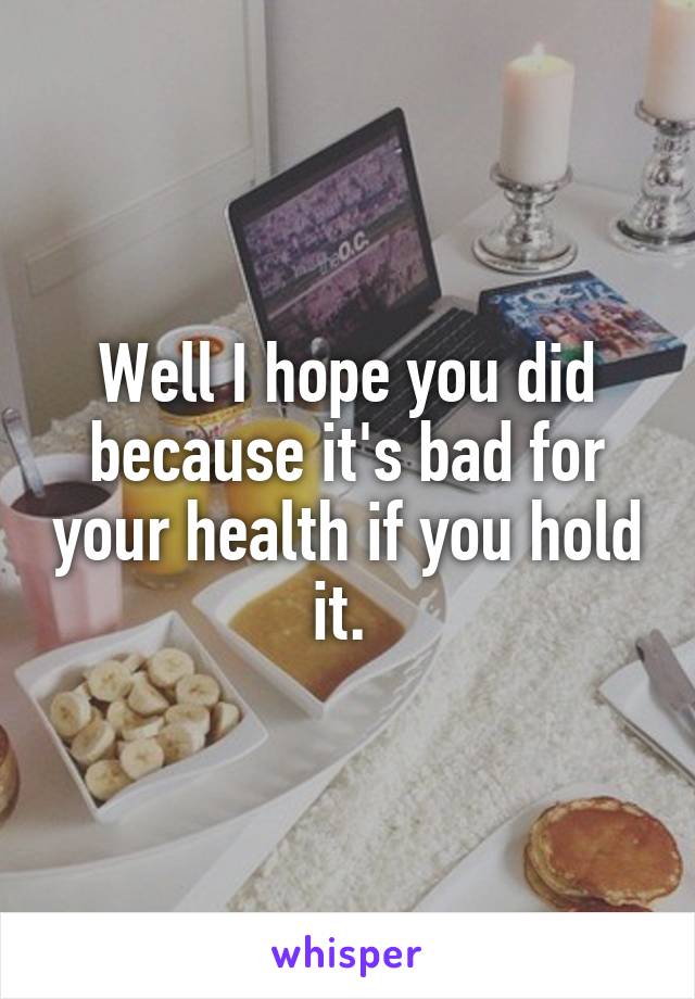 Well I hope you did because it's bad for your health if you hold it. 