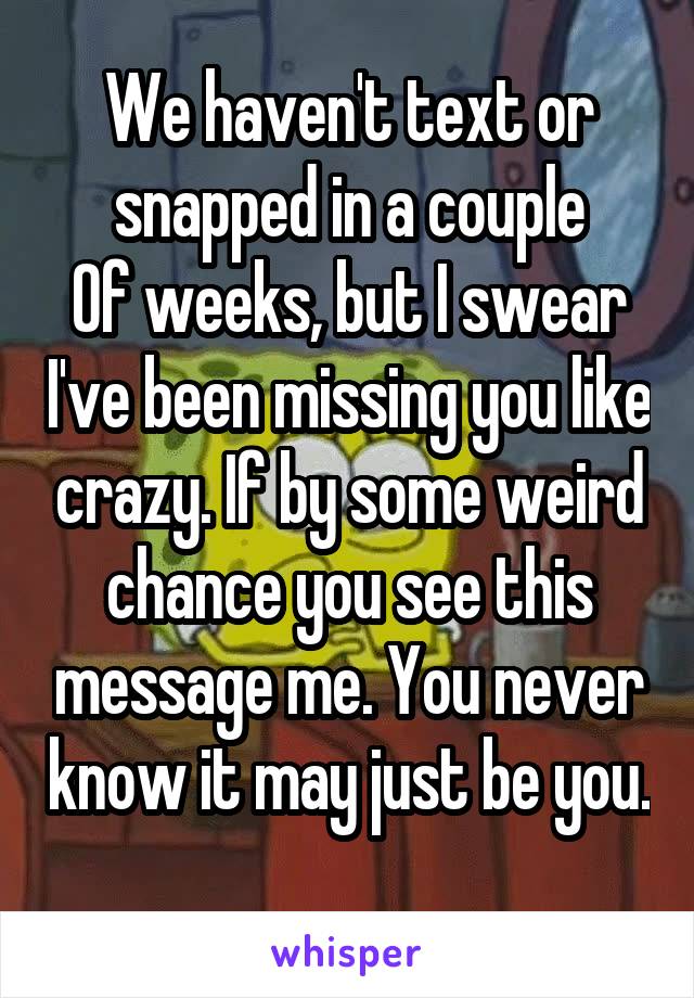 We haven't text or snapped in a couple
Of weeks, but I swear I've been missing you like crazy. If by some weird chance you see this message me. You never know it may just be you. 