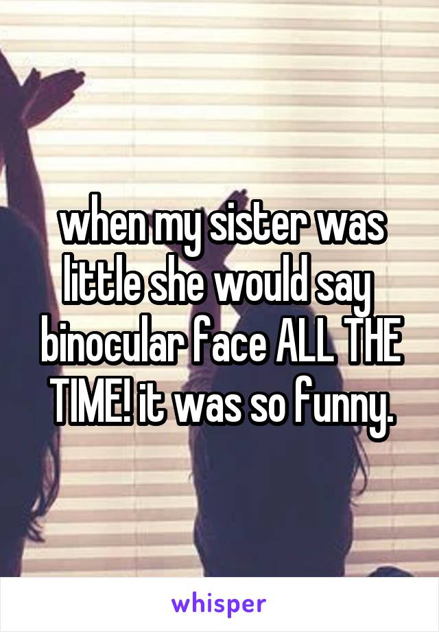 when my sister was little she would say  binocular face ALL THE TIME! it was so funny.