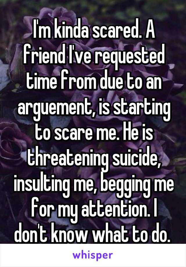 I'm kinda scared. A friend I've requested time from due to an arguement, is starting to scare me. He is threatening suicide, insulting me, begging me for my attention. I don't know what to do. 