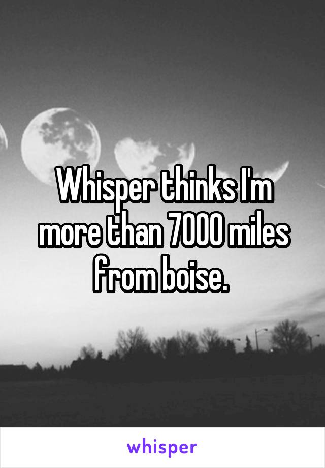 Whisper thinks I'm more than 7000 miles from boise. 