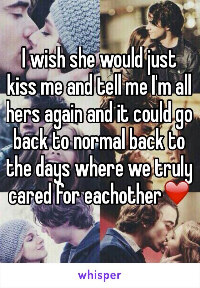 I wish she would just kiss me and tell me I'm all hers again and it could go back to normal back to the days where we truly cared for eachother❤️