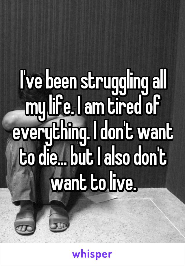 I've been struggling all my life. I am tired of everything. I don't want to die... but I also don't want to live.