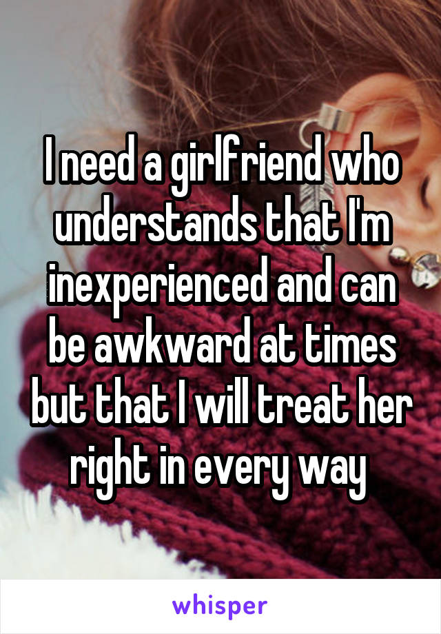 I need a girlfriend who understands that I'm inexperienced and can be awkward at times but that I will treat her right in every way 