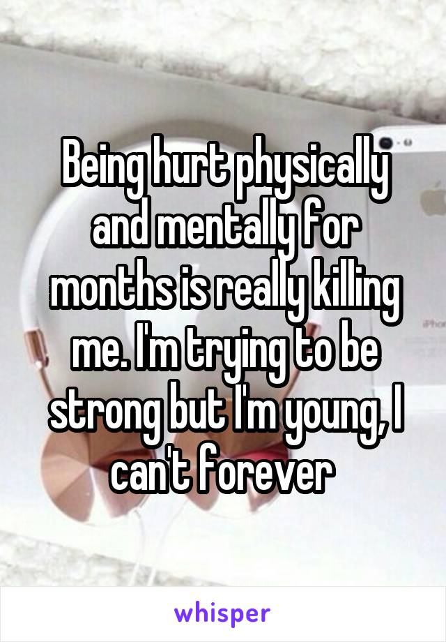 Being hurt physically and mentally for months is really killing me. I'm trying to be strong but I'm young, I can't forever 