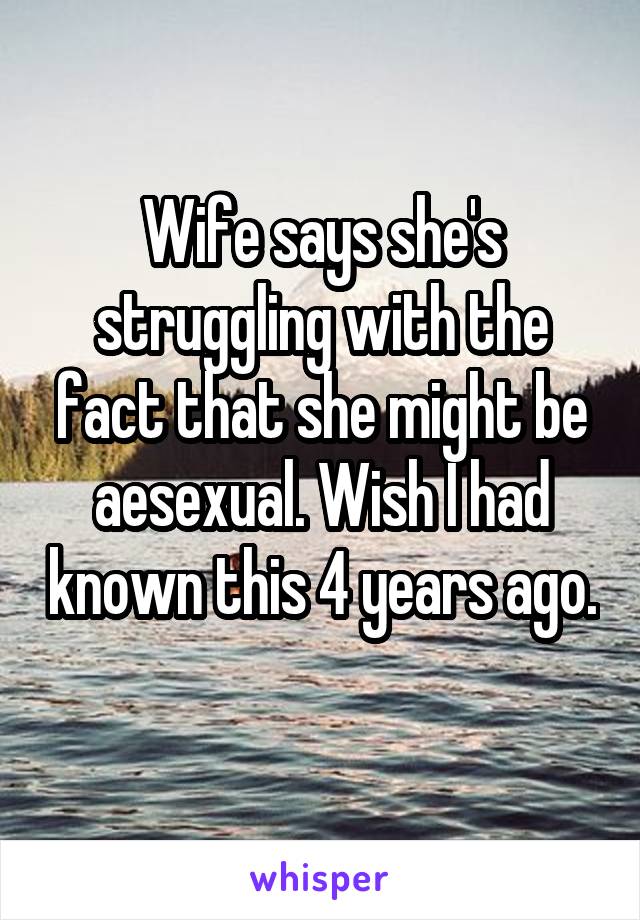 Wife says she's struggling with the fact that she might be aesexual. Wish I had known this 4 years ago. 