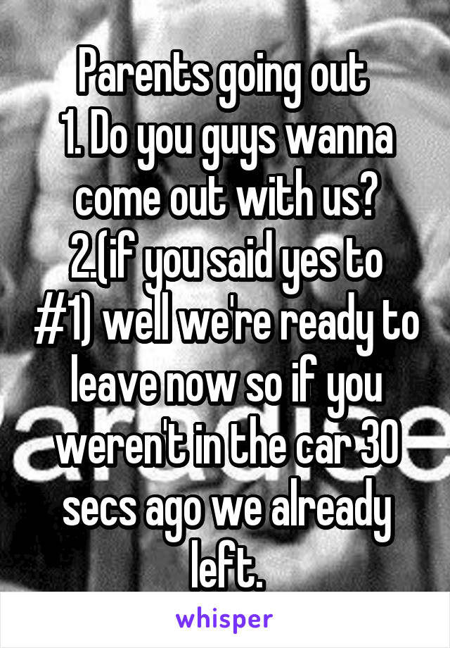 Parents going out 
1. Do you guys wanna come out with us?
2.(if you said yes to #1) well we're ready to leave now so if you weren't in the car 30 secs ago we already left.