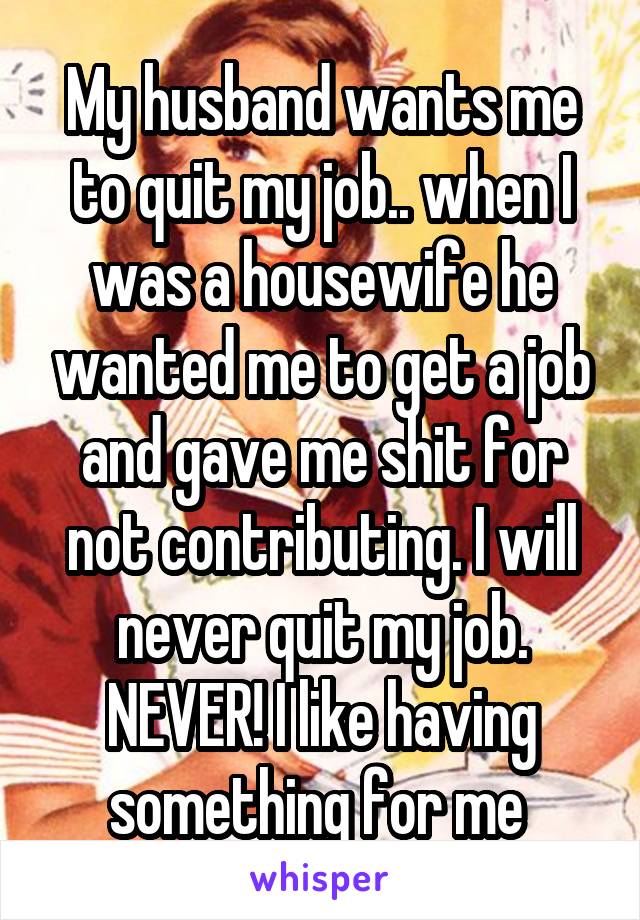 My husband wants me to quit my job.. when I was a housewife he wanted me to get a job and gave me shit for not contributing. I will never quit my job. NEVER! I like having something for me 