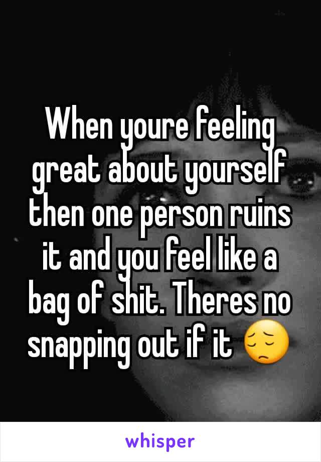 When youre feeling great about yourself then one person ruins it and you feel like a bag of shit. Theres no snapping out if it 😔