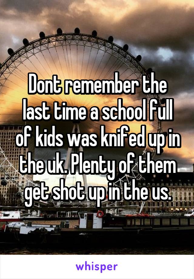 Dont remember the last time a school full of kids was knifed up in the uk. Plenty of them get shot up in the us.