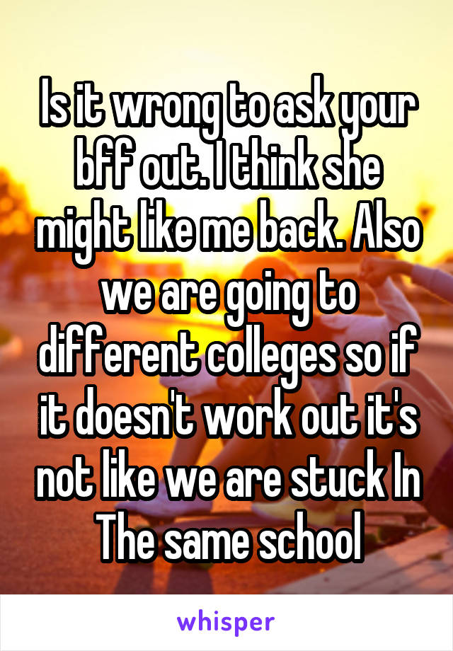 Is it wrong to ask your bff out. I think she might like me back. Also we are going to different colleges so if it doesn't work out it's not like we are stuck In The same school