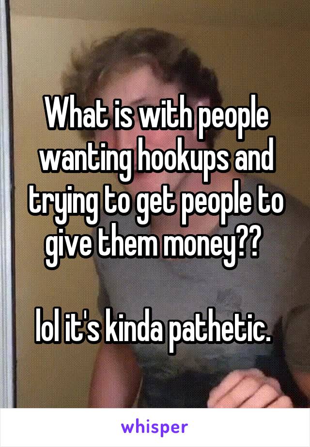 What is with people wanting hookups and trying to get people to give them money?? 

lol it's kinda pathetic. 