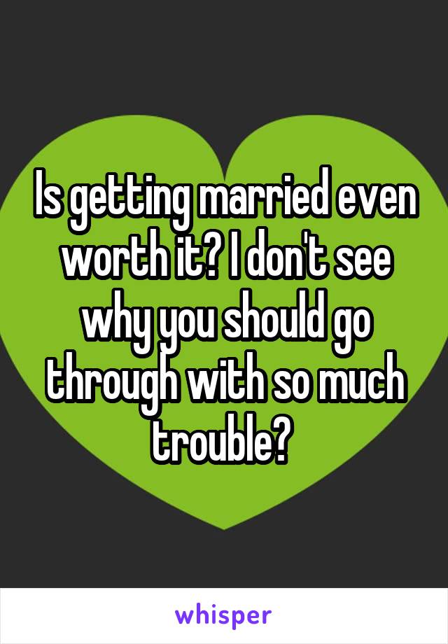 Is getting married even worth it? I don't see why you should go through with so much trouble? 