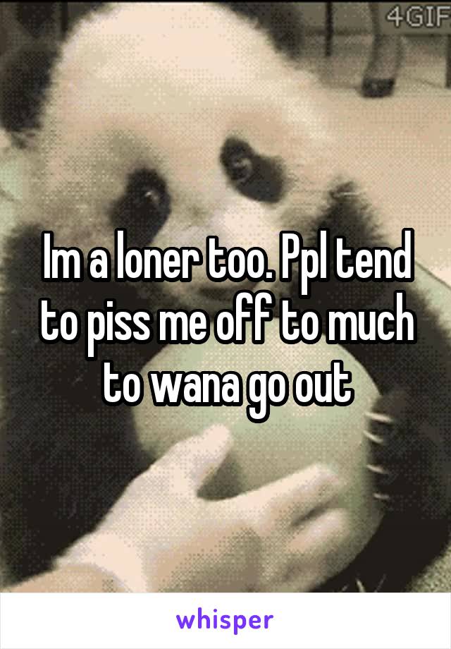 Im a loner too. Ppl tend to piss me off to much to wana go out