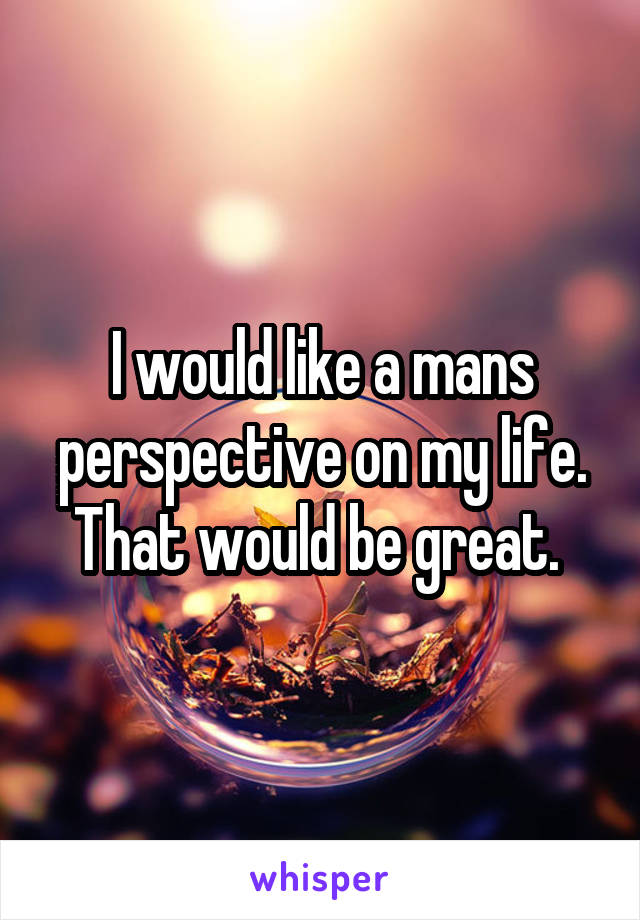 I would like a mans perspective on my life. That would be great. 